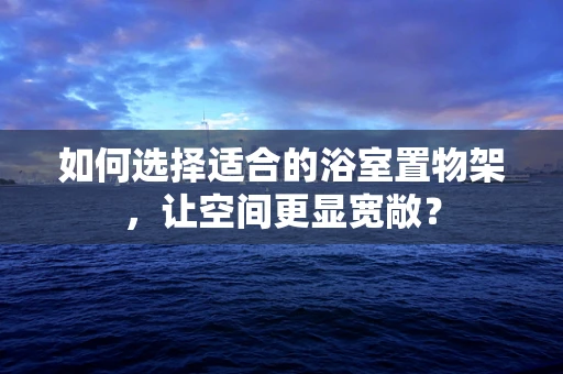 如何选择适合的浴室置物架，让空间更显宽敞？