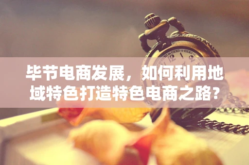 毕节电商发展，如何利用地域特色打造特色电商之路？