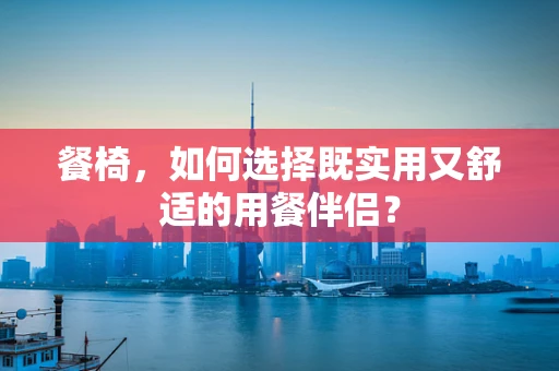 餐椅，如何选择既实用又舒适的用餐伴侣？