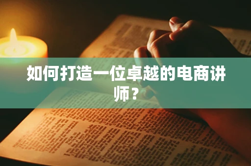 如何打造一位卓越的电商讲师？
