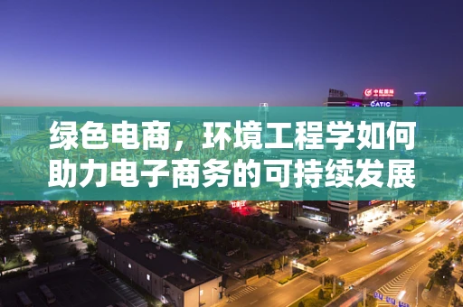 绿色电商，环境工程学如何助力电子商务的可持续发展？