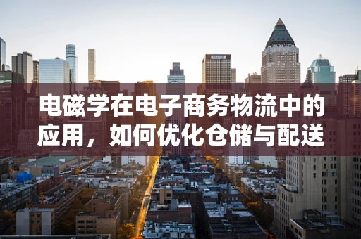 电磁学在电子商务物流中的应用，如何优化仓储与配送的‘隐形力量’？