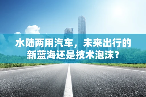 水陆两用汽车，未来出行的新蓝海还是技术泡沫？