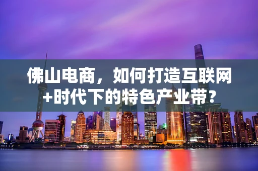 佛山电商，如何打造互联网+时代下的特色产业带？
