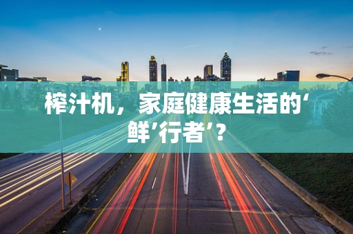 榨汁机，家庭健康生活的‘鲜’行者’？