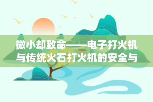 微小却致命——电子打火机与传统火石打火机的安全与未来之争