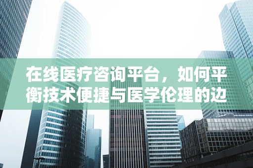 在线医疗咨询平台，如何平衡技术便捷与医学伦理的边界？